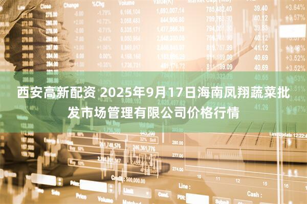 西安高新配资 2025年9月17日海南凤翔蔬菜批发市场管理有限公司价格行情