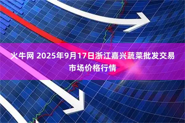 火牛网 2025年9月17日浙江嘉兴蔬菜批发交易市场价格行情