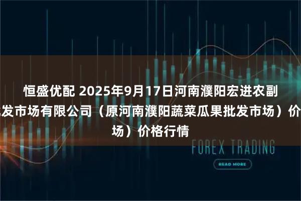 恒盛优配 2025年9月17日河南濮阳宏进农副产品批发市场有限公司（原河南濮阳蔬菜瓜果批发市场）价格行情