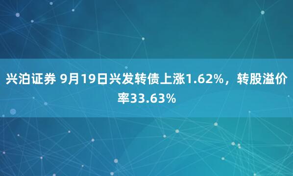 兴泊证券 9月19日兴发转债上涨1.62%，转股溢价率33.63%