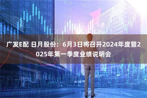 广发E配 日月股份：6月3日将召开2024年度暨2025年第一季度业绩说明会