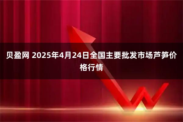 贝盈网 2025年4月24日全国主要批发市场芦笋价格行情