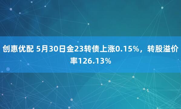 创惠优配 5月30日金23转债上涨0.15%，转股溢价率126.13%