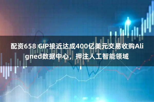 配资658 GIP接近达成400亿美元交易收购Aligned数据中心，押注人工智能领域