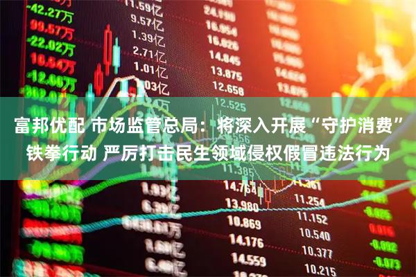 富邦优配 市场监管总局：将深入开展“守护消费”铁拳行动 严厉打击民生领域侵权假冒违法行为