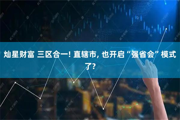 灿星财富 三区合一! 直辖市, 也开启“强省会”模式了?