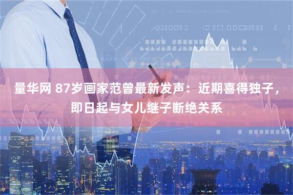 量华网 87岁画家范曾最新发声：近期喜得独子，即日起与女儿继子断绝关系