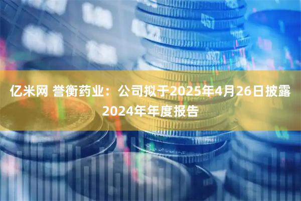 亿米网 誉衡药业：公司拟于2025年4月26日披露2024年年度报告