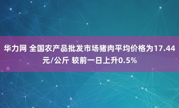 华力网 全国农产品批发市场猪肉平均价格为17.44元/公斤 较前一日上升0.5%