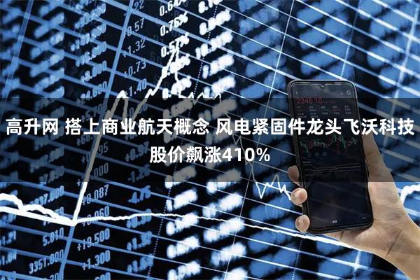 高升网 搭上商业航天概念 风电紧固件龙头飞沃科技股价飙涨410%