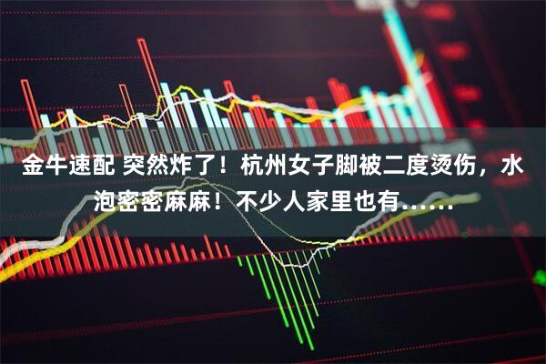 金牛速配 突然炸了！杭州女子脚被二度烫伤，水泡密密麻麻！不少人家里也有……