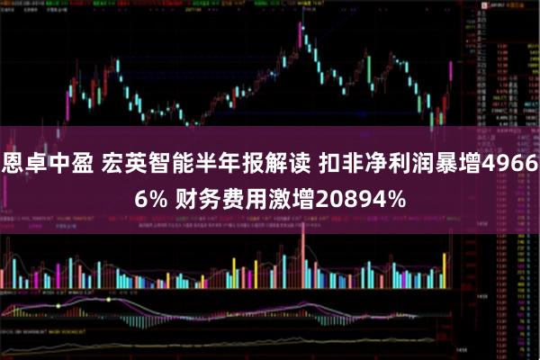恩卓中盈 宏英智能半年报解读 扣非净利润暴增49666% 财务费用激增20894%